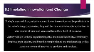 8.Stimulating Innovation and Change
Today’s successful organizations must foster innovation and be proficient in
the art of change; otherwise, they will become candidates for extinction in
due course of time and vanished from their field of business.
Victory will go to those organizations that maintain flexibility, continually
improve their quality, and beat the competition to the market place with a
constant stream of innovative products and services.
 