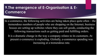 9.The emergence of E-Organisation & E-
Commerce
In e-commerce, the following activities are being taken place quite often – the
tremendous numbers of people who are shopping on the Internet, business
houses are setting up websites where they can sell goods, conducting the
following transactions such as getting paid and fulfilling orders.
It is a dramatic change in the way a company relates to its customers. At
present e-commerce is exploding. Globally, e-commerce spending was
increasing at a tremendous rate.
 