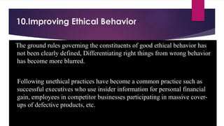10.Improving Ethical Behavior
The ground rules governing the constituents of good ethical behavior has
not been clearly defined, Differentiating right things from wrong behavior
has become more blurred.
Following unethical practices have become a common practice such as
successful executives who use insider information for personal financial
gain, employees in competitor businesses participating in massive cover-
ups of defective products, etc.
 
