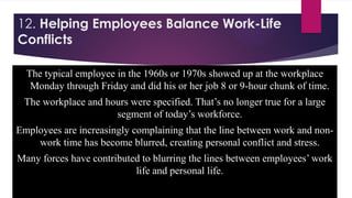 12. Helping Employees Balance Work-Life
Conflicts
The typical employee in the 1960s or 1970s showed up at the workplace
Monday through Friday and did his or her job 8 or 9-hour chunk of time.
The workplace and hours were specified. That’s no longer true for a large
segment of today’s workforce.
Employees are increasingly complaining that the line between work and non-
work time has become blurred, creating personal conflict and stress.
Many forces have contributed to blurring the lines between employees’ work
life and personal life.
 