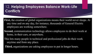 12. Helping Employees Balance Work-Life
Conflicts
First, the creation of global organizations means their world never sleeps. At
any time and on any day, for instance, thousands of General Electric
employees are working somewhere.
Second, communication technology allows employees to do their work at
home, in their cars, or anywhere.
This lets many people in technical and professional jobs do their work
anytime and from any place.
Third, organizations are asking employees to put in longer hours.
 