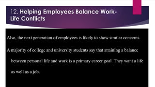 12. Helping Employees Balance Work-
Life Conflicts
Also, the next generation of employees is likely to show similar concerns.
A majority of college and university students say that attaining a balance
between personal life and work is a primary career goal. They want a life
as well as a job.
 