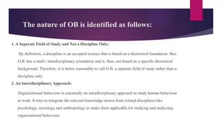 The nature of OB is identified as follows:
1. A Separate Field of Study and Not a Discipline Only:
By definition, a discipline is an accepted science that is based on a theoretical foundation. But,
O.B. has a multi- interdisciplinary orientation and is, thus, not based on a specific theoretical
background. Therefore, it is better reasonable to call O.B. a separate field of study rather than a
discipline only.
2. An Interdisciplinary Approach:
Organizational behaviour is essentially an interdisci­
plinary approach to study human behaviour
at work. It tries to integrate the relevant knowledge drawn from re­
lated disciplines like
psychology, sociology and anthro­
pology to make them applicable for studying and analyzing
organizational behaviour.
 
