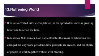 13.Flattening World
 It has also created intense competition, as the speed of business is growing
faster and faster all the time.
 In his book Wikinomics, Don Tapscott notes that mass collaboration has
changed the way work gets done, how products are created, and the ability
of people to work together without ever meeting.
 