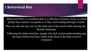 1.Behavioral Bias
 Behavioral Bias is a condition that is a reflection of tunnel vision, in which
people have narrow viewpoints as if they were looking through a tunnel.
They see only the tiny view at the other end of the tunnel while missing the
broader landscape.
 Following the behavioral bias, people who lack system understanding may
develop a behavioral bias, which leads them to develop a narrow
viewpoint .
 