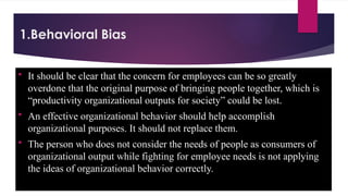 1.Behavioral Bias
 It should be clear that the concern for employees can be so greatly
overdone that the original purpose of bringing people together, which is
“productivity organizational outputs for society” could be lost.
 An effective organizational behavior should help accomplish
organizational purposes. It should not replace them.
 The person who does not consider the needs of people as consumers of
organizational output while fighting for employee needs is not applying
the ideas of organizational behavior correctly.
 