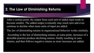 2. The Law of Diminishing Returns
 After a certain point, the output from each unit of added input tends to
become smaller. The added output eventually may reach zero and even
continue to decline when more units of input are added.
 The law of diminishing returns in organizational behavior works similarly.
 According to the law of diminishing returns, at some point, increases of a
desirable practice produce declining returns, finally resulting in zero
returns, and then follows negative returns as more increases are added.
 