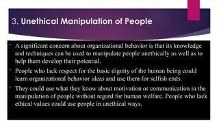 3. Unethical Manipulation of People
 A significant concern about organizational behavior is that its knowledge
and techniques can be used to manipulate people unethically as well as to
help them develop their potential.
 People who lack respect for the basic dignity of the human being could
learn organizational behavior ideas and use them for selfish ends.
 They could use what they know about motivation or communication in the
manipulation of people without regard for human welfare. People who lack
ethical values could use people in unethical ways.
 
