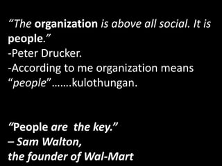 “The organization is above all social. It is
people.”
-Peter Drucker.
-According to me organization means
“people”…….kulothungan.
“People are the key.”
– Sam Walton,
the founder of Wal-Mart
 
