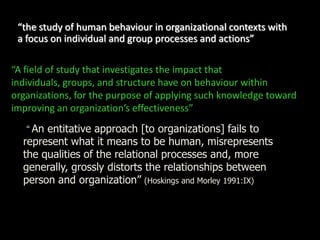 “the study of human behaviour in organizational contexts with
a focus on individual and group processes and actions”
“A field of study that investigates the impact that
individuals, groups, and structure have on behaviour within
organizations, for the purpose of applying such knowledge toward
improving an organization’s effectiveness”
“An entitative approach [to organizations] fails to
represent what it means to be human, misrepresents
the qualities of the relational processes and, more
generally, grossly distorts the relationships between
person and organization” (Hoskings and Morley 1991:IX)
 