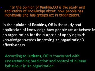 • “In the opinion of Kankha,OB is the study and
application of knowledge about, how people has
individuals and has groups act in organization.”
In the opinion of Robbins, OB is the study and
application of knowledge how people act or behave in
an organization for the purpose of applying such
knowledge towards improving an organization’s
effectiveness
According to Luthans, OB is concerned with
understanding prediction and control of human
behaviour in an organization
 