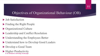 Objectives of Organizational Behaviour (OB)
 Job Satisfaction
 Finding the Right People
 Organizational Culture
 Leadership and Conflict Resolution
 Understanding the Employees Better
 Understand how to Develop Good Leaders
 Develop a Good Team
 Higher Productivity
11
Dr. M. Jothilakshmi, VVVCollege, Virudhunagar
 