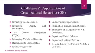 Challenges & Opportunities of
Organizational Behaviour (OB)
 Improving Peoples’ Skills.
 Improving Quality and
Productivity.
 Total Quality Management
(TQM).
 Managing Workforce Diversity.
 Responding to Globalization.
 Empowering People.
 Coping with Temporariness.
 Stimulating Innovation and Change.
 Emergence of E-Organisation & E-
Commerce.
 Improving Ethical Behavior.
 Improving Customer Service.
 Helping Employees Balance Work-Life
Conflicts.
16
Dr. M. Jothilakshmi, VVVCollege, Virudhunagar
 