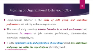 Meaning of Organizational Behaviour (OB)
 Organizational behavior is the study of both group and individual
performance and activity within an organization.
 This area of study examines human behavior in a work environment and
determines its impact on job structure, performance, communication,
motivation, leadership, etc.
 It is the systematic study and application of knowledge about how individuals
and groups act within the organizations where they work.
3
Dr. M. Jothilakshmi, VVVCollege, Virudhunagar
 