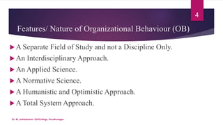 Features/ Nature of Organizational Behaviour (OB)
 A Separate Field of Study and not a Discipline Only.
 An Interdisciplinary Approach.
 An Applied Science.
 A Normative Science.
 A Humanistic and Optimistic Approach.
 A Total System Approach.
4
Dr. M. Jothilakshmi, VVVCollege, Virudhunagar
 