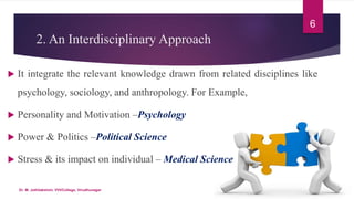 2. An Interdisciplinary Approach
 It integrate the relevant knowledge drawn from related disciplines like
psychology, sociology, and anthropology. For Example,
 Personality and Motivation –Psychology
 Power & Politics –Political Science
 Stress & its impact on individual – Medical Science
6
Dr. M. Jothilakshmi, VVVCollege, Virudhunagar
 