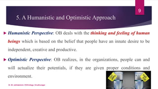 5. A Humanistic and Optimistic Approach
 Humanistic Perspective: OB deals with the thinking and feeling of human
beings which is based on the belief that people have an innate desire to be
independent, creative and productive.
 Optimistic Perspective: OB realizes, in the organizations, people can and
will actualize their potentials, if they are given proper conditions and
environment.
9
Dr. M. Jothilakshmi, VVVCollege, Virudhunagar
 