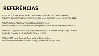REFERÊNCIAS
EXERCÍCIOS SOBRE A CAATINGA COM GABARITO. Beduka. 2020. Disponível em:
https://beduka.com/blog/exercicios/exercicios-sobre-caatinga/. Acesso em: 28 nov. 2020.
SOUSA, Rafaela. "Caatinga"; Brasil Escola. Disponível em:
https://brasilescola.uol.com.br/brasil/caatinga.htm. Acesso em 28 de novembro de 2020.
LINHARES, Sérgio ; GEWANDSZNAJDER, Fernando; PACCA, Helena. Biologia Hoje: Genética,
Evolução, Ecologia. 3. ed. São Paulo: Ática, v. 1, 2016
MAGALHÃES, Lana. Caatinga. Toda Matéria. Disponível em:
https://www.todamateria.com.br/caatinga/. Acesso em: 28 nov. 2020.
 