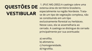 QUESTÕES DE
VESTIBULAR
1. (PUC-MG-2002) A caatinga cobre uma
extensa área do território brasileiro,
especialmente na região Nordeste. Trata-
se de um tipo de vegetação complexa, não
se constituindo em um tipo
exclusivamente florestal ou herbáceo.
Nesse caso, ela se assemelharia ao
cerrado. A caatinga se distingue do cerrado
principalmente por sua acentuada:
a) xerofilia.
b) altimetria.
c) homogeneidade.
d) higrofilia.
 