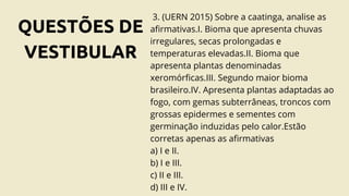 QUESTÕES DE
VESTIBULAR
3. (UERN 2015) Sobre a caatinga, analise as
afirmativas.I. Bioma que apresenta chuvas
irregulares, secas prolongadas e
temperaturas elevadas.II. Bioma que
apresenta plantas denominadas
xeromórficas.III. Segundo maior bioma
brasileiro.IV. Apresenta plantas adaptadas ao
fogo, com gemas subterrâneas, troncos com
grossas epidermes e sementes com
germinação induzidas pelo calor.Estão
corretas apenas as afirmativas
a) I e II.
b) I e III.
c) II e III.
d) III e IV.
 