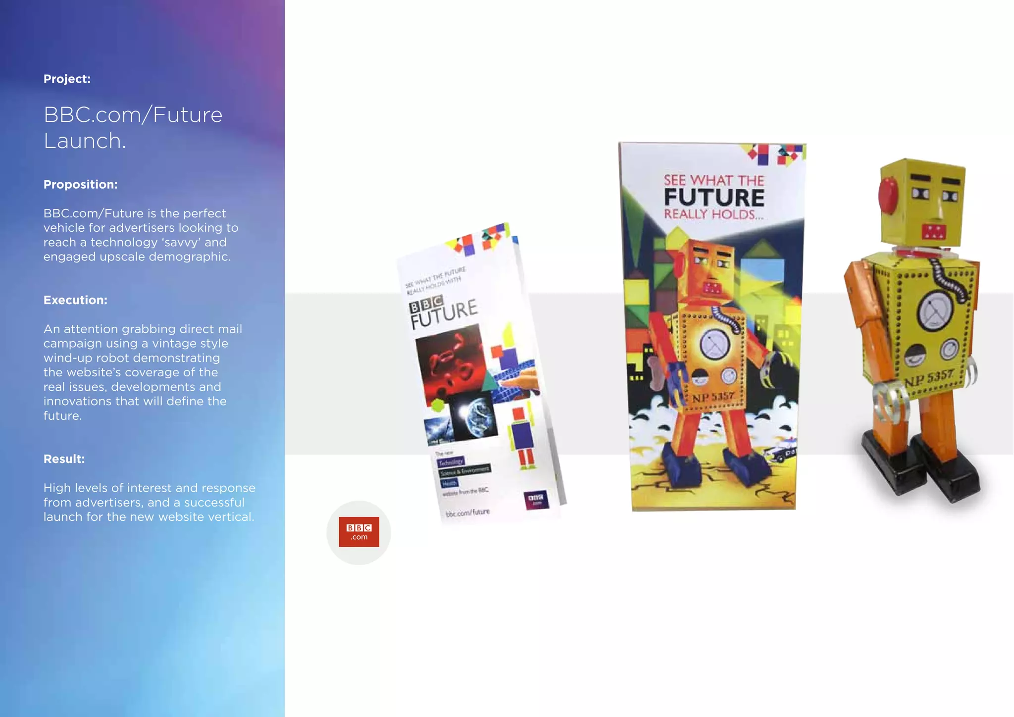 Project:
BBC.com/Future
Launch.
Proposition:
BBC.com/Future is the perfect
vehicle for advertisers looking to
reach a technology ‘savvy’ and
engaged upscale demographic.
Execution:
An attention grabbing direct mail
campaign using a vintage style
wind-up robot demonstrating
the website’s coverage of the
real issues, developments and
innovations that will define the
future.
Result:
High levels of interest and response
from advertisers, and a successful
launch for the new website vertical.
bbc.com/future
 
