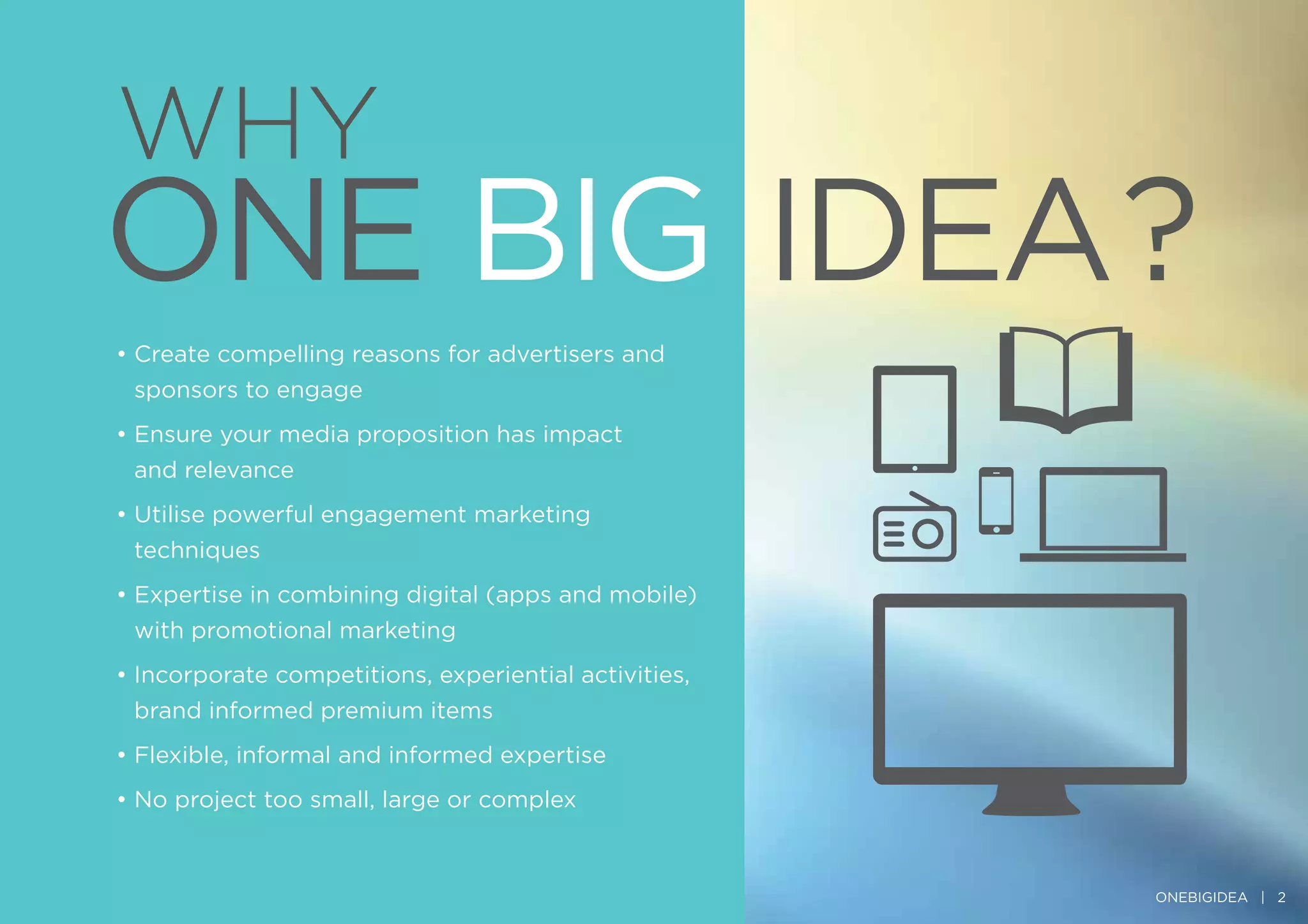 WHY
• Create compelling reasons for advertisers and
sponsors to engage
• Ensure your media proposition has impact
and relevance
• Utilise powerful engagement marketing
techniques
• Expertise in combining digital (apps and mobile)
with promotional marketing
• Incorporate competitions, experiential activities,
brand informed premium items
• Flexible, informal and informed expertise
• No project too small, large or complex
ONEBIGIDEA | 2
 