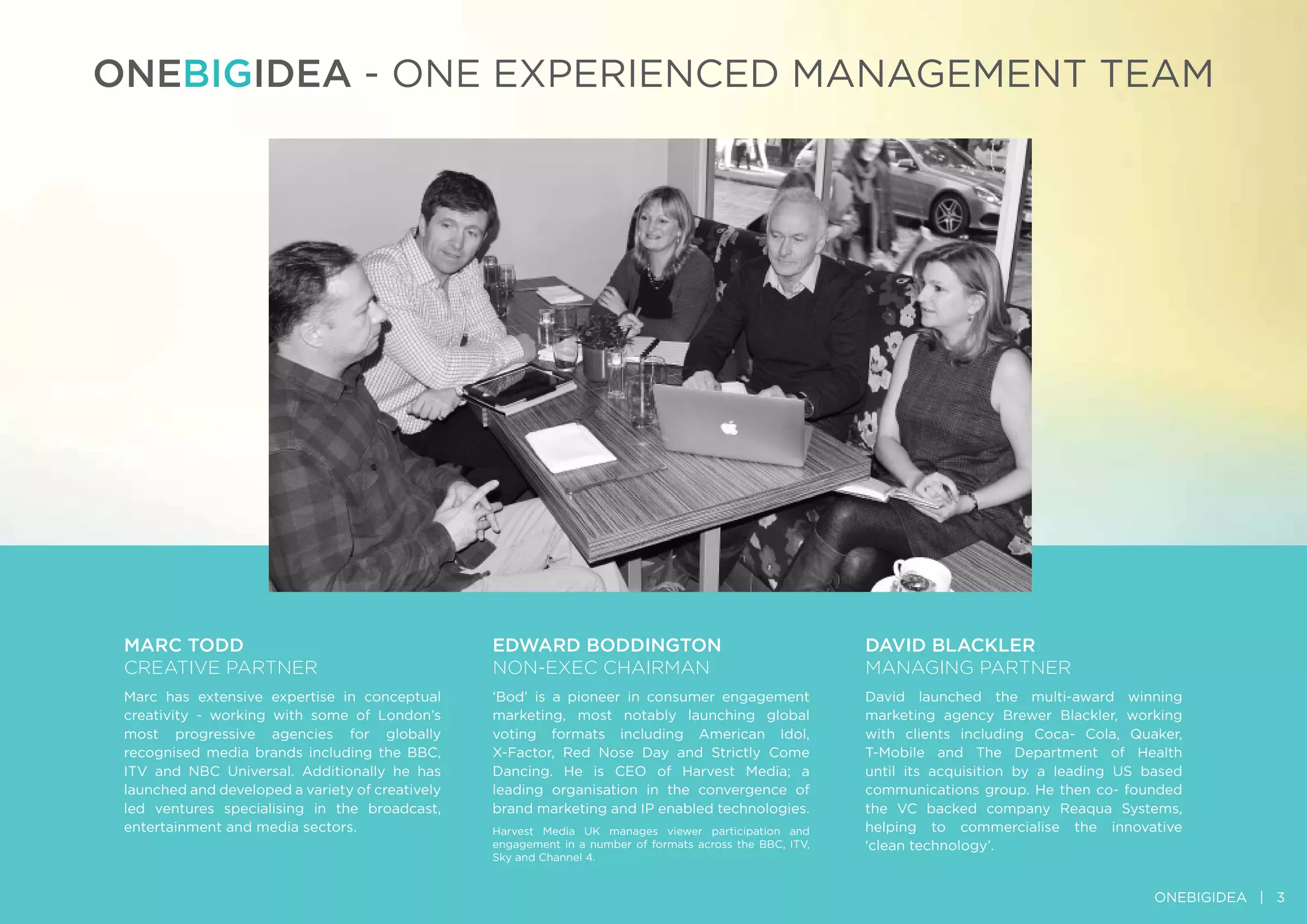 ONEBIGIDEA - ONE ExpErIENCED MANAGEMENT TEAM
DAvID BlAcklEr
MAnAgIng PArTner
David launched the multi-award winning
marketing agency Brewer Blackler, working
with clients including Coca- Cola, Quaker,
T-Mobile and The Department of Health
until its acquisition by a leading US based
communications group. He then co- founded
the VC backed company reaqua Systems,
helping to commercialise the innovative
‘clean technology’.
MArc TODD
CreATIve PArTner
Marc has extensive expertise in conceptual
creativity - working with some of London’s
most progressive agencies for globally
recognised media brands including the BBC,
ITV and NBC Universal. Additionally he has
launched and developed a variety of creatively
led ventures specialising in the broadcast,
entertainment and media sectors.
EDwArD BODDINGTON
non-exeC CHAIrMAn
‘Bod’ is a pioneer in consumer engagement
marketing, most notably launching global
voting formats including American Idol,
x-Factor, red Nose Day and Strictly Come
Dancing. He is CEO of Harvest Media; a
leading organisation in the convergence of
brand marketing and Ip enabled technologies.
Harvest Media UK manages viewer participation and
engagement in a number of formats across the BBC, ITV,
Sky and Channel 4.
ONEBIGIDEA | 3
 