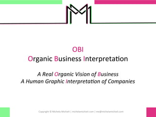 OBI	
  	
  	
  
Organic	
  Business	
  Interpreta0on	
  
	
  
A	
  Real	
  Organic	
  Vision	
  of	
  Business	
  
A	
  Human	
  Graphic	
  Interpreta:on	
  of	
  Companies	
  
	
  
	
  
Copyright	
  ©	
  Michela	
  Michieli	
  |	
  michelamichieli.com	
  |	
  me@michelamichieli.com	
  
 