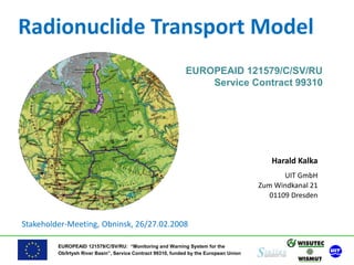 EUROPEAID 121579/C/SV/RU: “Monitoring and Warning System for the
Ob/Irtysh River Basin”, Service Contract 99310, funded by the European Union
Radionuclide Transport Model
EUROPEAID 121579/C/SV/RU
Service Contract 99310
Harald Kalka
UIT GmbH
Zum Windkanal 21
01109 Dresden
Stakeholder-Meeting, Obninsk, 26/27.02.2008
 