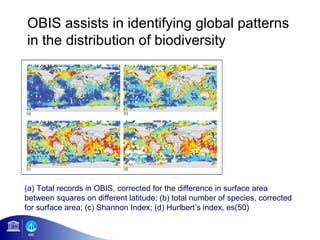 OBIS assists in identifying global patterns
in the distribution of biodiversity




(a) Total records in OBIS, corrected for the difference in surface area
between squares on different latitude; (b) total number of species, corrected
for surface area; (c) Shannon Index; (d) Hurlbert’s index, es(50)
 