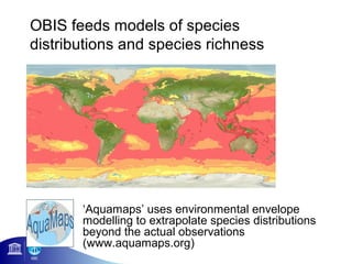 OBIS feeds models of species
distributions and species richness




       ‘Aquamaps’ uses environmental envelope
       modelling to extrapolate species distributions
       beyond the actual observations
       (www.aquamaps.org)
 
