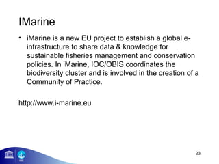IMarine
• iMarine is a new EU project to establish a global e-
  infrastructure to share data & knowledge for
  sustainable fisheries management and conservation
  policies. In iMarine, IOC/OBIS coordinates the
  biodiversity cluster and is involved in the creation of a
  Community of Practice.

http://www.i-marine.eu




                                                         23
 