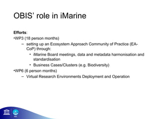 OBIS’ role in iMarine
Efforts:
•WP3 (18 person months)
    – setting up an Ecosystem Approach Community of Practice (EA-
       CoP) through:
         • iMarine Board meetings, data and metadata harmonisation and
           standardisation
         • Business Cases/Clusters (e.g. Biodiversity)
•WP6 (6 person months)
    – Virtual Research Environments Deployment and Operation
 
