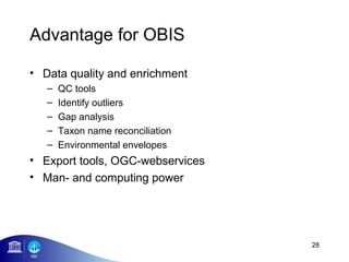 Advantage for OBIS

• Data quality and enrichment
   –   QC tools
   –   Identify outliers
   –   Gap analysis
   –   Taxon name reconciliation
   –   Environmental envelopes
• Export tools, OGC-webservices
• Man- and computing power




                                   28
 