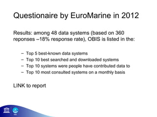 Questionaire by EuroMarine in 2012

Results: among 48 data systems (based on 360
reponses –18% response rate), OBIS is listed in the:

   –   Top 5 best-known data systems
   –   Top 10 best searched and downloaded systems
   –   Top 10 systems were people have contributed data to
   –   Top 10 most consulted systems on a monthly basis


LINK to report
 