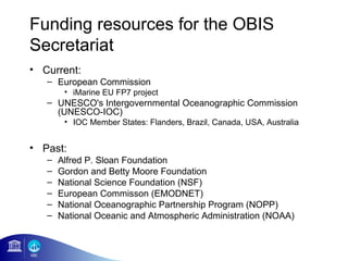 Funding resources for the OBIS
Secretariat
• Current:
   – European Commission
        • iMarine EU FP7 project
   – UNESCO's Intergovernmental Oceanographic Commission
     (UNESCO-IOC)
        • IOC Member States: Flanders, Brazil, Canada, USA, Australia


• Past:
   –   Alfred P. Sloan Foundation
   –   Gordon and Betty Moore Foundation
   –   National Science Foundation (NSF)
   –   European Commisson (EMODNET)
   –   National Oceanographic Partnership Program (NOPP)
   –   National Oceanic and Atmospheric Administration (NOAA)
 