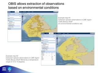 OBIS allows extraction of observations
   based on environmental conditions

                                                  Example map #1
                                                  Cetacean species observations in LME region
                                                  ‘Celtic-Biscay Shelf’
                                                  (no environmental conditions set)




Example map #2
Cetacean species observations in LME region
‘Celtic-Biscay Shelf’ filtered by a temperature
range of 13 to 15 degrees
 