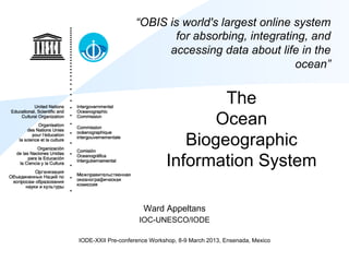 “OBIS is world's largest online system
                          for absorbing, integrating, and
                         accessing data about life in the
                                                   ocean”


                                      The
                                     Ocean
                                 Biogeographic
                              Information System

                      Ward Appeltans
                     IOC-UNESCO/IODE

IODE-XXII Pre-conference Workshop, 8-9 March 2013, Ensenada, Mexico
 