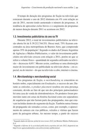 Argentina – Crescimento da produção nacional e seus estilos | 99

O tempo de duração dos programas de ficção na televisão que
estrearam durante o ano de 2012 diminuiu em 4% com relação ao
ano de 2011, mesmo tendo aumentado o número de programas. A
tendência de apresentar ciclos breves e o surgimento de programas
de menor duração durante 2011 se acentuou em 2012.

1.3. Investimentos publicitários do ano na TV
Durante 2012, o total de investimentos publicitários na televisão aberta foi de $ 39.212.744.551. Desse total, 75% ficaram concentrados na área metropolitana de Buenos Aires, que compreende
apenas 35% da população2. Segundo os dados da Cámara Argentina
de Agências e Medios Publicitarios, o valor do investimento publicitário em televisão cresceu com relação a 2011, porém no que se
refere a volume físico – quantidade de segundos utilizados na televisão – decresceu 4,6%3. Mesmo assim, confirma-se uma diminuição
maior do investimento em publicidade na televisão aberta – em especial, na do interior – do que na televisão a cabo, internet e cinema.

1.4. Merchandising e merchandising social
Nos programas de ficção, o merchandising se concentrou no
horário nobre, especialmente em Graduados, o sucesso do ano. Durante as emissões, o product placement resultou em uma presença
constante, devido ao fato de que um dos principais patrocinadores
foi uma casa de venda de eletrodomésticos. Os produtos foram promovidos tanto em cenas da história ficcional como em separadores
de sequências que não faziam parte das propagandas, mas que estavam incluídas dentro do segmento da ficção. Também outras formas
de propaganda são somadas a essas, como, por exemplo, o aparecimento de cartazes em vias públicas, veículos e vitrinas que fazem
parte da paisagem urbana. Ao mesmo tempo, a partir do sucesso
Segundo dados do Informe global de inversiones 2012, do Monitor Medios Publicitarios
S.A.
3
Segundo o Informe de la actividad publicitaria argentina del año 2012, disponível em
http://www.agenciasdemedios.com.ar/inversiones-publicitarias/.
2

 