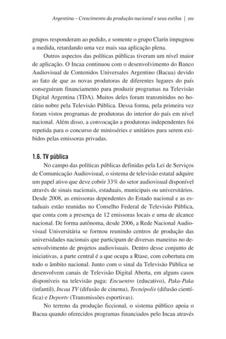 Argentina – Crescimento da produção nacional e seus estilos | 101

grupos responderam ao pedido, e somente o grupo Clarín impugnou
a medida, retardando uma vez mais sua aplicação plena.
Outros aspectos das políticas públicas tiveram um nível maior
de aplicação. O Incaa continuou com o desenvolvimento do Banco
Audiovisual de Contenidos Universales Argentino (Bacua) devido
ao fato de que as novas produtoras de diferentes lugares do país
conseguiram financiamento para produzir programas na Televisão
Digital Argentina (TDA). Muitos deles foram transmitidos no horário nobre pela Televisão Pública. Dessa forma, pela primeira vez
foram vistos programas de produtoras do interior do país em nível
nacional. Além disso, a convocação a produtoras independentes foi
repetida para o concurso de minisséries e unitários para serem exibidos pelas emissoras privadas.

1.6. TV pública
No campo das políticas públicas definidas pela Lei de Serviços
de Comunicação Audiovisual, o sistema de televisão estatal adquire
um papel ativo que deve cobrir 33% do setor audiovisual disponível
através de sinais nacionais, estaduais, municipais ou universitários.
Desde 2008, as emissoras dependentes do Estado nacional e as estaduais estão reunidas no Conselho Federal de Televisão Pública,
que conta com a presença de 12 emissoras locais e uma de alcance
nacional. De forma autônoma, desde 2006, a Rede Nacional Audiovisual Universitária se formou reunindo centros de produção das
universidades nacionais que participam de diversas maneiras no desenvolvimento de projetos audiovisuais. Dentro desse conjunto de
iniciativas, a parte central é a que ocupa a Rtase, com cobertura em
todo o âmbito nacional. Junto com o sinal da Televisão Pública se
desenvolvem canais de Televisão Digital Aberta, em alguns casos
disponíveis na televisão paga: Encuentro (educativo), Paka-Paka
(infantil), Incaa TV (difusão de cinema), Tecnópolis (difusão científica) e Deportv (Transmissões esportivas).
No terreno da produção ficcional, o sistema público apoia o
Bacua quando oferecidos programas financiados pelo Incaa através

 