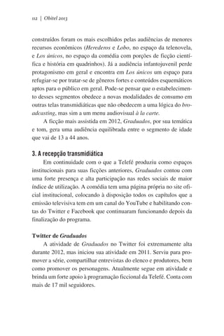 112 | Obitel 2013

construídos foram os mais escolhidos pelas audiências de menores
recursos econômicos (Herederos e Lobo, no espaço da telenovela,
e Los únicos, no espaço da comédia com porções de ficção científica e história em quadrinhos). Já a audiência infantojuvenil perde
protagonismo em geral e encontra em Los únicos um espaço para
refugiar-se por tratar-se de gêneros fortes e conteúdos esquemáticos
aptos para o público em geral. Pode-se pensar que o estabelecimento desses segmentos obedece a novas modalidades de consumo em
outras telas transmidiáticas que não obedecem a uma lógica do broadcasting, mas sim a um menu audiovisual à la carte.
A ficção mais assistida em 2012, Graduados, por sua temática
e tom, gera uma audiência equilibrada entre o segmento de idade
que vai de 13 a 44 anos.

3. A recepção transmidiática
Em continuidade com o que a Telefé produziu como espaços
institucionais para suas ficções anteriores, Graduados contou com
uma forte presença e alta participação nas redes sociais de maior
índice de utilização. A comédia tem uma página própria no site oficial institucional, colocando à disposição todos os capítulos que a
emissão televisiva tem em um canal do YouTube e habilitando contas do Twitter e Facebook que continuaram funcionando depois da
finalização do programa.
Twitter de Graduados
A atividade de Graduados no Twitter foi extremamente alta
durante 2012, mas iniciou sua atividade em 2011. Serviu para promover a série, compartilhar entrevistas do elenco e produtores, bem
como promover os personagens. Atualmente segue em atividade e
brinda um forte apoio à programação ficcional da Telefé. Conta com
mais de 17 mil seguidores.

 