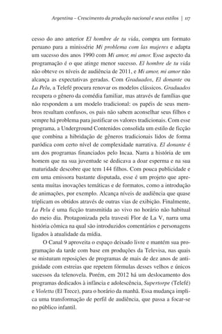 Argentina – Crescimento da produção nacional e seus estilos | 117

cesso do ano anterior El hombre de tu vida, compra um formato
peruano para a minissérie Mi problema com las mujeres e adapta
um sucesso dos anos 1990 com Mi amor, mi amor. Esse aspecto da
programação é o que atinge menor sucesso. El hombre de tu vida
não obteve os níveis de audiência de 2011, e Mi amor, mi amor não
alcança as expectativas geradas. Com Graduados, El donante ou
La Pelu, a Telefé procura renovar os modelos clássicos. Graduados
recupera o gênero da comédia familiar, mas através de famílias que
não respondem a um modelo tradicional: os papéis de seus membros resultam confusos, os pais não sabem aconselhar seus filhos e
sempre há problema para justificar os valores tradicionais. Com esse
programa, a Underground Contenidos consolida um estilo de ficção
que combina a hibridação de gêneros tradicionais lidos de forma
paródica com certo nível de complexidade narrativa. El donante é
um dos programas financiados pelo Incaa. Narra a história de um
homem que na sua juventude se dedicava a doar esperma e na sua
maturidade descobre que tem 144 filhos. Com pouca publicidade e
em uma emissora bastante disputada, esse é um projeto que apresenta muitas inovações temáticas e de formatos, como a introdução
de animações, por exemplo. Alcança níveis de audiência que quase
triplicam os obtidos através de outras vias de exibição. Finalmente,
La Pelu é uma ficção transmitida ao vivo no horário não habitual
do meio dia. Protagonizada pela travesti Flor de La V, narra uma
história cômica na qual são introduzidos comentários e personagens
ligados à atualidade da mídia.
O Canal 9 aproveita o espaço deixado livre e mantém sua programação da tarde com base em produções da Televisa, nas quais
se misturam reposições de programas de mais de dez anos de antiguidade com estreias que repetem fórmulas desses velhos e únicos
sucessos da telenovela. Porém, em 2012 há um deslocamento dos
programas dedicados à infância e adolescência, Supertorpe (Telefé)
e Violetta (El Trece), para o horário da manhã. Essa mudança implica uma transformação de perfil de audiência, que passa a focar-se
no público infantil.

 