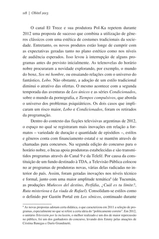 118 | Obitel 2013

O canal El Trece e sua produtora Pol-Ka repetem durante
2012 uma proposta de sucesso que combina a utilização de gêneros clássicos com uma estética de costumes tradicionais da sociedade. Entretanto, os novos produtos estão longe de cumprir com
as expectativas geradas tanto no plano estético como nos níveis
de audiência esperados. Isso levou à interrupção de alguns programas antes do previsto inicialmente. As telenovelas do horário
nobre procuraram a novidade explorando, por exemplo, o mundo
do boxe, Sos mi hombre, ou ensaiando relações com o universo do
fantástico, Lobo. Não obstante, a adoção de um estilo tradicional
diminui o atrativo das ofertas. O mesmo acontece com a segunda
temporada das aventuras de Los únicos e as séries Condicionados,
sobre o mundo da pornografia, e Tiempos compulsivos, que aborda
o universo dos problemas psiquiátricos. Os dois casos que implicaram um risco maior, Lobo e Condicionados, foram os retirados
da programação.
Dentro do contexto das ficções televisivas argentinas de 2012,
o espaço no qual se registraram mais inovações em relação a formatos – variedade de duração e quantidade de episódios –, estilos
e gêneros conta com financiamento estatal e se mantém através de
chamadas para concursos. Na segunda edição do concurso para o
horário nobre, o Incaa apoia produtoras estabelecidas e são transmitidos programas através do Canal 9 e da Telefé. Por causa da constituição de um fundo destinado à TDA, a Televisão Pública colocou
no ar programas de produtoras novas, várias delas radicadas no interior do país. Assim, foram geradas inovações nos níveis técnico
e formal, junto com uma maior amplitude temática8 (de Tucumán,
as produções Muñecos del destino, Perfídia, ¿Cuál es tu límite?,
Ruta misteriosa e La viuda de Rafael). Consolidam-se estilos como
o definido por Gastón Portal em Los sônicos, continuado durante
As novas propostas adotam certa didática, o que caracterizou em 2011 a seleção de programas, especialmente no que se refere a certa ideia do “politicamente correto”. Em 2012,
o unitário Televisión por la inclusión, o melhor realizado e um dos de maior repercussão
no público, foi um dos ganhadores do concurso, levando dois Emmy pelas atuações de
Cristina Banegas e Darío Grandinetti.
8

 