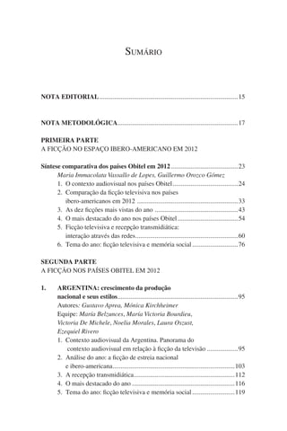 Sumário

NOTA EDITORIAL......................................................................................15

NOTA METODOLÓGICA..........................................................................17
PRIMEIRA PARTE
A FICÇÃO NO ESPAÇO IBERO-AMERICANO EM 2012
Síntese comparativa dos países Obitel em 2012..........................................23
	 	 Maria Immacolata Vassallo de Lopes, Guillermo Orozco Gómez  
		1.	 O contexto audiovisual nos países Obitel.........................................24
	 	 2.	 Comparação da ficção televisiva nos países
	 	 	 ibero-americanos em 2012 . .............................................................33
	 	 3.	 As dez ficções mais vistas do ano . ..................................................43
	 	 4.	 O mais destacado do ano nos países Obitel......................................54
	 	 5.	 Ficção televisiva e recepção transmidiática:
	 	 	 interação através das redes. ..............................................................60
.
	 	 6.	 Tema do ano: ficção televisiva e memória social.............................76
SEGUNDA PARTE
A FICÇÃO NOS PAÍSES OBITEL EM 2012
1.		 ARGENTINA: crescimento da produção
		 nacional e seus estilos. .........................................................................95
.
	 	 Autores: Gustavo Aprea, Mónica Kirchheimer
	 	 Equipe: María Belzunces, María Victoria Bourdieu,
		 Victoria De Michele, Noelia Morales, Laura Oszust,
		Ezequiel Rivero
		1.	 Contexto audiovisual da Argentina. Panorama do
	 	 	 contexto audiovisual em relação à ficção da televisão....................95
	 	 2.	 Análise do ano: a ficção de estreia nacional
	 	 	 e ibero-americana. ..........................................................................103
.
	 	 3.	 A recepção transmidiática. .............................................................112
.
	 	 4.	 O mais destacado do ano................................................................116
	 	 5.	 Tema do ano: ficção televisiva e memória social...........................119

 