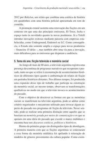 Argentina – Crescimento da produção nacional e seus estilos | 119

2012 por Babylon, um relato que combina uma estética de história
em quadrinhos com uma história policial apresentada em tom de
comédia.
A promoção estatal sustenta uma renovação das ficções em um
contexto em que uma das principais emissoras, El Trece, fecha o
espaço tanto às novidades quanto às novas produtoras. Já a Telefé
introduz inovações exitosas mediante parceria com empresas estabelecidas, como Underground, Endemol ou LC. Como consequência, o Estado não somente amplia o espaço para novas produtoras
– financiou 15 delas –, mas também abre uma via para a inovação,
mais dificultosa para as emissoras que disputam a audiência.

5. Tema do ano: ficção televisão e memória social
Ao longo de mais de 60 anos, a televisão argentina registra uma
presença descontínua de programas narrativos que recuperam o passado, tanto no que se refere à reconstrução de acontecimentos históricos de diferentes tipos quanto à ambientação de relatos de ficção
em períodos históricos distantes. Nos últimos tempos, foi produzida
uma expansão desse tipo de trabalho que participa na construção
da memória social; ao mesmo tempo, observam-se transformações
qualitativas no modo em que a televisão invoca os acontecimentos
do passado.
Com o objetivo de descrever as formas em que as memórias
sociais se manifestam na televisão argentina, pode-se adotar como
critério organizador o mecanismo utilizado para invocar algum aspecto do passado nos programas de ficção da televisão. Nesse sentido, pode-se realizar uma primeira distinção entre aqueles que se
baseiam na memória gerada por meios de comunicação e os que se
apoiam em uma ideia do passado que excede o marco midiático e
encontra base nos discursos estéticos, políticos e históricos.  
Dentro do primeiro grupo são distinguidos tipos de abordagem.
A primeira maneira com que as ficções argentinas se conectaram
a essa forma da memória midiática foi apelando à reiteração de
modelos de gêneros provenientes da cultura popular. Como exem-

 