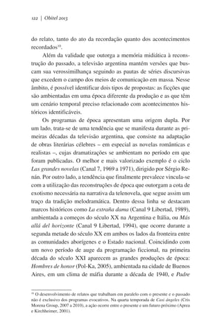 122 | Obitel 2013

do relato, tanto do ato da recordação quanto dos acontecimentos
recordados10.
Além da validade que outorga a memória midiática à reconstrução do passado, a televisão argentina mantém versões que buscam sua verossimilhança seguindo as pautas de séries discursivas
que excedem o campo dos meios de comunicação em massa. Nesse
âmbito, é possível identificar dois tipos de propostas: as ficções que
são ambientadas em uma época diferente da produção e as que têm
um cenário temporal preciso relacionado com acontecimentos históricos identificáveis.
Os programas de época apresentam uma origem dupla. Por
um lado, trata-se de uma tendência que se manifesta durante as primeiras décadas da televisão argentina, que consiste na adaptação
de obras literárias célebres – em especial as novelas românticas e
realistas –, cujas dramatizações se ambientam no período em que
foram publicadas. O melhor e mais valorizado exemplo é o ciclo
Las grandes novelas (Canal 7, 1969 a 1971), dirigido por Sérgio Renán. Por outro lado, a tendência que finalmente prevalece vincula-se
com a utilização das reconstruções de época que outorgam a cota de
exotismo necessária na narrativa da telenovela, que segue assim um
traço da tradição melodramática. Dentro dessa linha se destacam
marcos históricos como La extraña dama (Canal 9 Libertad, 1989),
ambientada a começos do século XX na Argentina e Itália, ou Más
allá del horizonte (Canal 9 Libertad, 1994), que ocorre durante a
segunda metade do século XX em ambos os lados da fronteira entre
as comunidades aborígenes e o Estado nacional. Coincidindo com
um novo período de auge da programação ficcional, na primeira
década do século XXI aparecem as grandes produções de época:
Hombres de honor (Pol-Ka, 2005), ambientada na cidade de Buenos
Aires, em um clima de máfia durante a década de 1940, e Padre
O desenvolvimento de relatos que trabalham em paralelo com o presente e o passado
não é exclusivo dos programas evocativos. Na quarta temporada de Casi ángeles (Cris
Morena Group, 2007 a 2010), a ação ocorre entre o presente e um futuro próximo (Aprea
e Kirchheimer, 2001).
10

 