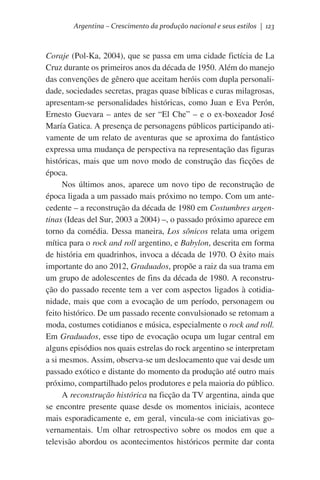 Argentina – Crescimento da produção nacional e seus estilos | 123

Coraje (Pol-Ka, 2004), que se passa em uma cidade fictícia de La
Cruz durante os primeiros anos da década de 1950. Além do manejo
das convenções de gênero que aceitam heróis com dupla personalidade, sociedades secretas, pragas quase bíblicas e curas milagrosas,
apresentam-se personalidades históricas, como Juan e Eva Perón,
Ernesto Guevara – antes de ser “El Che” – e o ex-boxeador José
María Gatica. A presença de personagens públicos participando ativamente de um relato de aventuras que se aproxima do fantástico
expressa uma mudança de perspectiva na representação das figuras
históricas, mais que um novo modo de construção das ficções de
época.
Nos últimos anos, aparece um novo tipo de reconstrução de
época ligada a um passado mais próximo no tempo. Com um antecedente – a reconstrução da década de 1980 em Costumbres argentinas (Ideas del Sur, 2003 a 2004) –, o passado próximo aparece em
torno da comédia. Dessa maneira, Los sônicos relata uma origem
mítica para o rock and roll argentino, e Babylon, descrita em forma
de história em quadrinhos, invoca a década de 1970. O êxito mais
importante do ano 2012, Graduados, propõe a raiz da sua trama em
um grupo de adolescentes de fins da década de 1980. A reconstrução do passado recente tem a ver com aspectos ligados à cotidianidade, mais que com a evocação de um período, personagem ou
feito histórico. De um passado recente convulsionado se retomam a
moda, costumes cotidianos e música, especialmente o rock and roll.
Em Graduados, esse tipo de evocação ocupa um lugar central em
alguns episódios nos quais estrelas do rock argentino se interpretam
a si mesmos. Assim, observa-se um deslocamento que vai desde um
passado exótico e distante do momento da produção até outro mais
próximo, compartilhado pelos produtores e pela maioria do público.
A reconstrução histórica na ficção da TV argentina, ainda que
se encontre presente quase desde os momentos iniciais, acontece
mais esporadicamente e, em geral, vincula-se com iniciativas governamentais. Um olhar retrospectivo sobre os modos em que a
televisão abordou os acontecimentos históricos permite dar conta

 