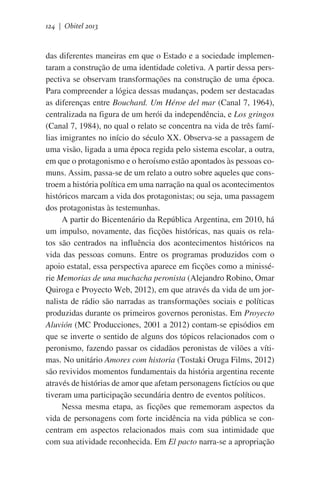 124 | Obitel 2013

das diferentes maneiras em que o Estado e a sociedade implementaram a construção de uma identidade coletiva. A partir dessa perspectiva se observam transformações na construção de uma época.
Para compreender a lógica dessas mudanças, podem ser destacadas
as diferenças entre Bouchard. Um Héroe del mar (Canal 7, 1964),
centralizada na figura de um herói da independência, e Los gringos
(Canal 7, 1984), no qual o relato se concentra na vida de três famílias imigrantes no início do século XX. Observa-se a passagem de
uma visão, ligada a uma época regida pelo sistema escolar, a outra,
em que o protagonismo e o heroísmo estão apontados às pessoas comuns. Assim, passa-se de um relato a outro sobre aqueles que constroem a história política em uma narração na qual os acontecimentos
históricos marcam a vida dos protagonistas; ou seja, uma passagem
dos protagonistas às testemunhas.
A partir do Bicentenário da República Argentina, em 2010, há
um impulso, novamente, das ficções históricas, nas quais os relatos são centrados na influência dos acontecimentos históricos na
vida das pessoas comuns. Entre os programas produzidos com o
apoio estatal, essa perspectiva aparece em ficções como a minissérie Memorias de una muchacha peronista (Alejandro Robino, Omar
Quiroga e Proyecto Web, 2012), em que através da vida de um jornalista de rádio são narradas as transformações sociais e políticas
produzidas durante os primeiros governos peronistas. Em Proyecto
Aluvión (MC Producciones, 2001 a 2012) contam-se episódios em
que se inverte o sentido de alguns dos tópicos relacionados com o
peronismo, fazendo passar os cidadãos peronistas de vilões a vítimas. No unitário Amores com historia (Tostaki Oruga Films, 2012)
são revividos momentos fundamentais da história argentina recente
através de histórias de amor que afetam personagens fictícios ou que
tiveram uma participação secundária dentro de eventos políticos.
Nessa mesma etapa, as ficções que rememoram aspectos da
vida de personagens com forte incidência na vida pública se concentram em aspectos relacionados mais com sua intimidade que
com sua atividade reconhecida. Em El pacto narra-se a apropriação

 