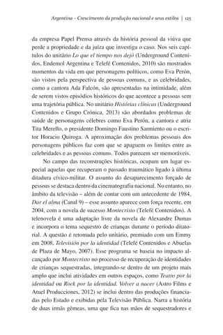 Argentina – Crescimento da produção nacional e seus estilos | 125

da empresa Papel Prensa através da história pessoal da viúva que
perde a propriedade e da juíza que investiga o caso. Nos seis capítulos do unitário Lo que el tiempo nos dejó (Underground Contenidos, Endemol Argentina e Telefé Contenidos, 2010) são mostrados
momentos da vida em que personagens políticos, como Eva Perón,
são vistos pela perspectiva de pessoas comuns, e as celebridades,
como a cantora Ada Falcón, são apresentadas na intimidade, além
de serem vistos episódios históricos do que acontece a pessoas sem
uma trajetória pública. No unitário Histórias clínicas (Underground
Contenidos e Grupo Crónica, 2013) são abordados problemas de
saúde de personagens célebres como Eva Perón, a cantora e atriz
Tita Merello, o presidente Domingo Faustino Sarmiento ou o escritor Horacio Quiroga. A aproximação dos problemas pessoais dos
personagens públicos faz com que se apaguem os limites entre as
celebridades e as pessoas comuns. Todos parecem ser memoráveis.
No campo das reconstruções históricas, ocupam um lugar especial aquelas que recuperam o passado traumático ligado à última
ditadura cívico-militar. O assunto do desaparecimento forçado de
pessoas se destaca dentro da cinematografia nacional. No entanto, no
âmbito da televisão – além de contar com um antecedente de 1984,
Dar el alma (Canal 9) – esse assunto aparece com força recente, em
2004, com a novela de sucesso Montecristo (Telefé Contenidos). A
telenovela é uma adaptação livre da novela de Alexandre Dumas
e incorpora o tema sequestro de crianças durante o período ditatorial. A questão é retomada pelo unitário, premiado com um Emmy
em 2008, Televisión por la identidad (Telefé Contenidos e Abuelas
de Plaza de Mayo, 2007). Esse programa se baseia no impacto alcançado por Montecristo no processo de recuperação de identidades
de crianças sequestradas, integrando-se dentro de um projeto mais
amplo que inclui atividades em outros espaços, como Teatro por la
identidad ou Rock por la identidad. Volver a nacer (Astro Films e
Atuel Producciones, 2012) se inclui dentro das produções financiadas pelo Estado e exibidas pela Televisão Pública. Narra a história
de duas irmãs gêmeas, uma que fica nas mãos de sequestradores e

 
