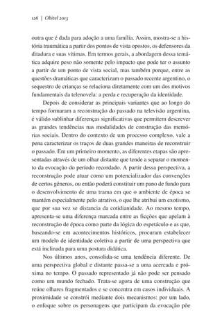 126 | Obitel 2013

outra que é dada para adoção a uma família. Assim, mostra-se a história traumática a partir dos pontos de vista opostos, os defensores da
ditadura e suas vítimas. Em termos gerais, a abordagem dessa temática adquire peso não somente pelo impacto que pode ter o assunto
a partir de um ponto de vista social, mas também porque, entre as
questões dramáticas que caracterizam o passado recente argentino, o
sequestro de crianças se relaciona diretamente com um dos motivos
fundamentais da telenovela: a perda e recuperação da identidade.
Depois de considerar as principais variantes que ao longo do
tempo formaram a reconstrução do passado na televisão argentina,
é válido sublinhar diferenças significativas que permitem descrever
as grandes tendências nas modalidades de construção das memórias sociais. Dentro do contexto de um processo complexo, vale a
pena caracterizar os traços de duas grandes maneiras de reconstruir
o passado. Em um primeiro momento, as diferentes etapas são apresentadas através de um olhar distante que tende a separar o momento da evocação do período recordado. A partir dessa perspectiva, a
reconstrução pode atuar como um potencializador das convenções
de certos gêneros, ou então poderá constituir um pano de fundo para
o desenvolvimento de uma trama em que o ambiente de época se
mantém especialmente pelo atrativo, o que lhe atribui um exotismo,
que por sua vez se distancia da cotidianidade. Ao mesmo tempo,
apresenta-se uma diferença marcada entre as ficções que apelam à
reconstrução de época como parte da lógica do espetáculo e as que,
baseando-se em acontecimentos históricos, procuram estabelecer
um modelo de identidade coletiva a partir de uma perspectiva que
está inclinada para uma postura didática.
Nos últimos anos, consolida-se uma tendência diferente. De
uma perspectiva global e distante passa-se a uma acercada e próxima no tempo. O passado representado já não pode ser pensado
como um mundo fechado. Trata-se agora de uma construção que
reúne olhares fragmentados e se concentra em casos individuais. A
proximidade se constrói mediante dois mecanismos: por um lado,
o enfoque sobre os personagens que participam da evocação põe

 